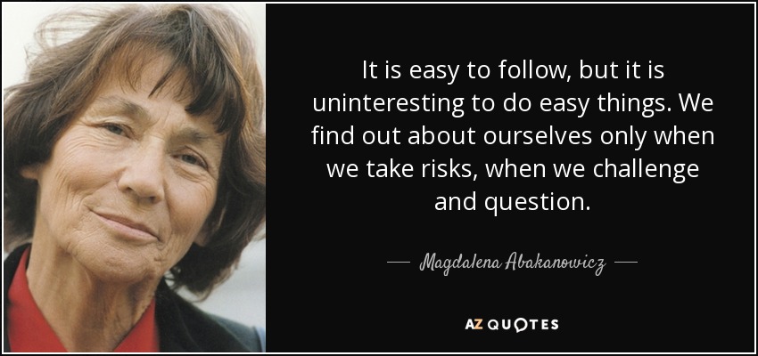 It is easy to follow, but it is uninteresting to do easy things. We find out about ourselves only when we take risks, when we challenge and question. - Magdalena Abakanowicz