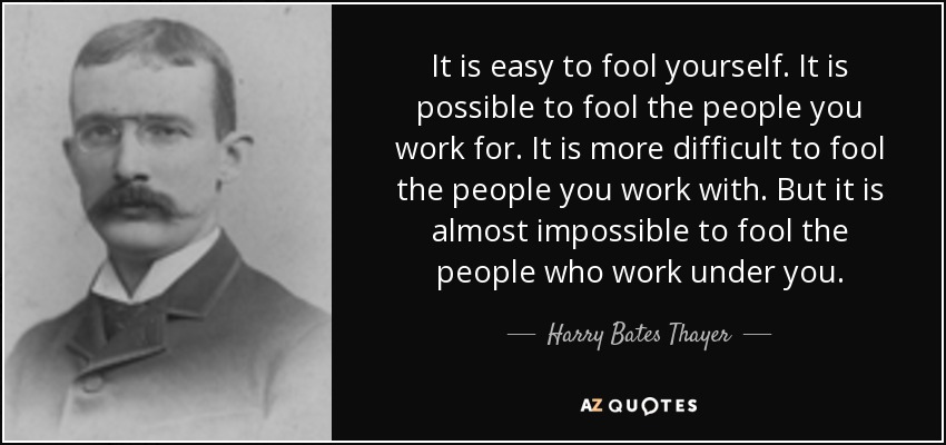 It is easy to fool yourself. It is possible to fool the people you work for. It is more difficult to fool the people you work with. But it is almost impossible to fool the people who work under you. - Harry Bates Thayer