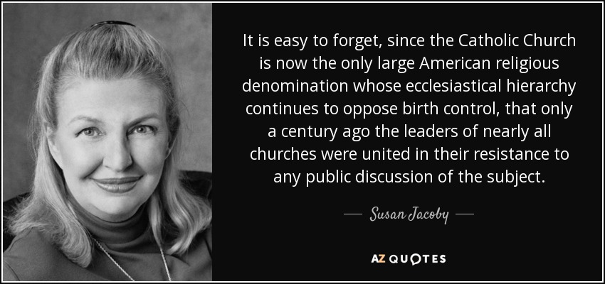 It is easy to forget, since the Catholic Church is now the only large American religious denomination whose ecclesiastical hierarchy continues to oppose birth control, that only a century ago the leaders of nearly all churches were united in their resistance to any public discussion of the subject. - Susan Jacoby