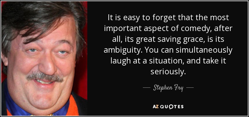 It is easy to forget that the most important aspect of comedy, after all, its great saving grace, is its ambiguity. You can simultaneously laugh at a situation, and take it seriously. - Stephen Fry