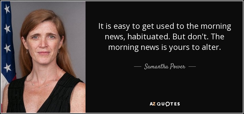 It is easy to get used to the morning news, habituated. But don't. The morning news is yours to alter. - Samantha Power