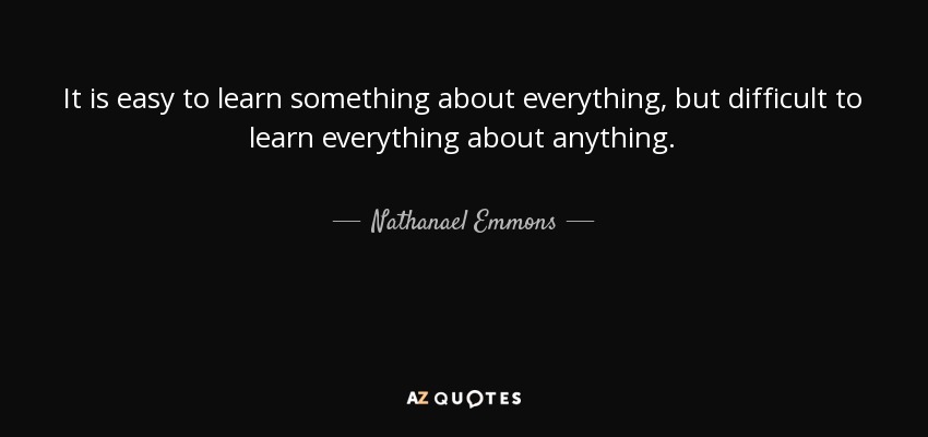 It is easy to learn something about everything, but difficult to learn everything about anything. - Nathanael Emmons