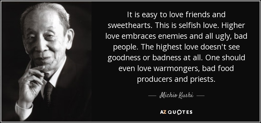 It is easy to love friends and sweethearts. This is selfish love. Higher love embraces enemies and all ugly, bad people. The highest love doesn't see goodness or badness at all. One should even love warmongers, bad food producers and priests. - Michio Kushi
