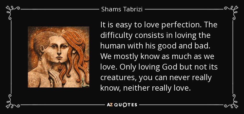 It is easy to love perfection. The difficulty consists in loving the human with his good and bad. We mostly know as much as we love. Only loving God but not its creatures, you can never really know, neither really love. - Shams Tabrizi