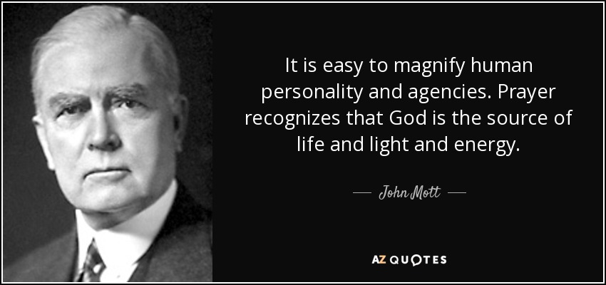 It is easy to magnify human personality and agencies. Prayer recognizes that God is the source of life and light and energy. - John Mott