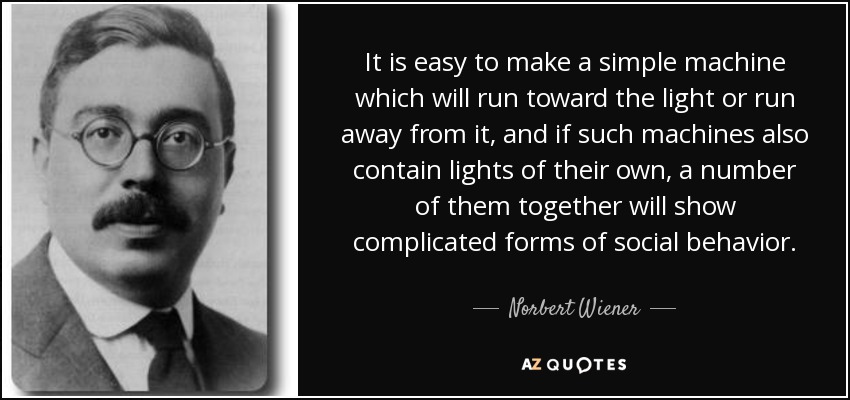 It is easy to make a simple machine which will run toward the light or run away from it, and if such machines also contain lights of their own, a number of them together will show complicated forms of social behavior. - Norbert Wiener