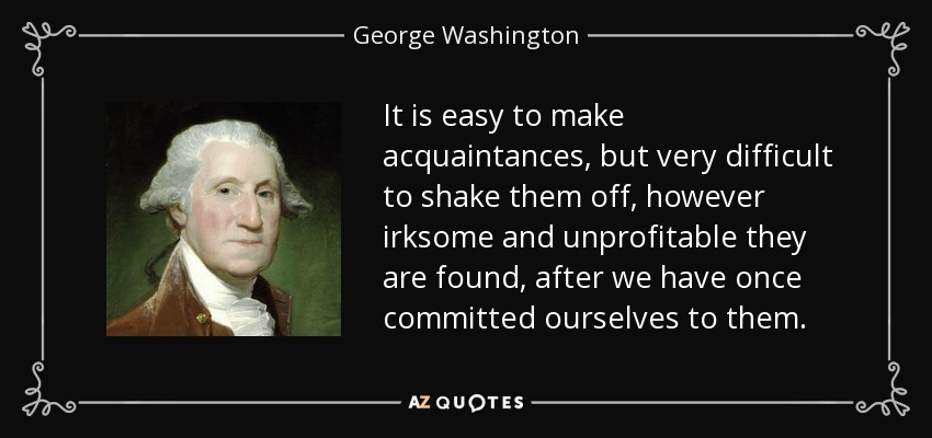 It is easy to make acquaintances, but very difficult to shake them off, however irksome and unprofitable they are found, after we have once committed ourselves to them. - George Washington