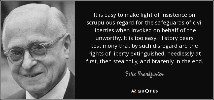 It is easy to make light of insistence on scrupulous regard for the safeguards of civil liberties when invoked on behalf of the unworthy. It is too easy. History bears testimony that by such disregard are the rights of liberty extinguished, heedlessly at first, then stealthily, and brazenly in the end. - Felix Frankfurter