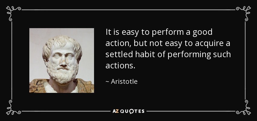 It is easy to perform a good action, but not easy to acquire a settled habit of performing such actions. - Aristotle