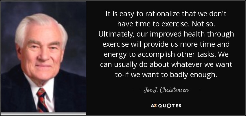 It is easy to rationalize that we don't have time to exercise. Not so. Ultimately, our improved health through exercise will provide us more time and energy to accomplish other tasks. We can usually do about whatever we want to-if we want to badly enough. - Joe J. Christensen