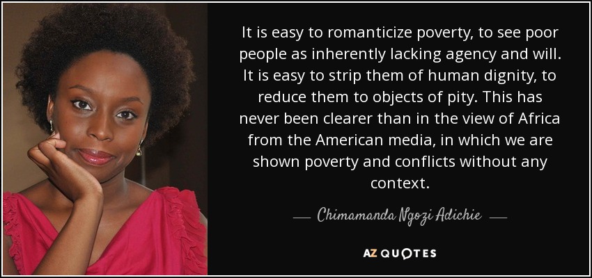 It is easy to romanticize poverty, to see poor people as inherently lacking agency and will. It is easy to strip them of human dignity, to reduce them to objects of pity. This has never been clearer than in the view of Africa from the American media, in which we are shown poverty and conflicts without any context. - Chimamanda Ngozi Adichie