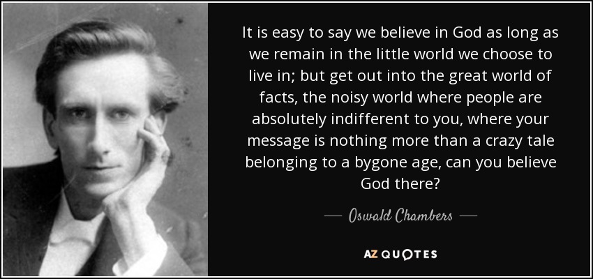 It is easy to say we believe in God as long as we remain in the little world we choose to live in; but get out into the great world of facts, the noisy world where people are absolutely indifferent to you, where your message is nothing more than a crazy tale belonging to a bygone age, can you believe God there? - Oswald Chambers