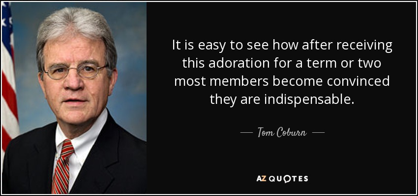It is easy to see how after receiving this adoration for a term or two most members become convinced they are indispensable. - Tom Coburn