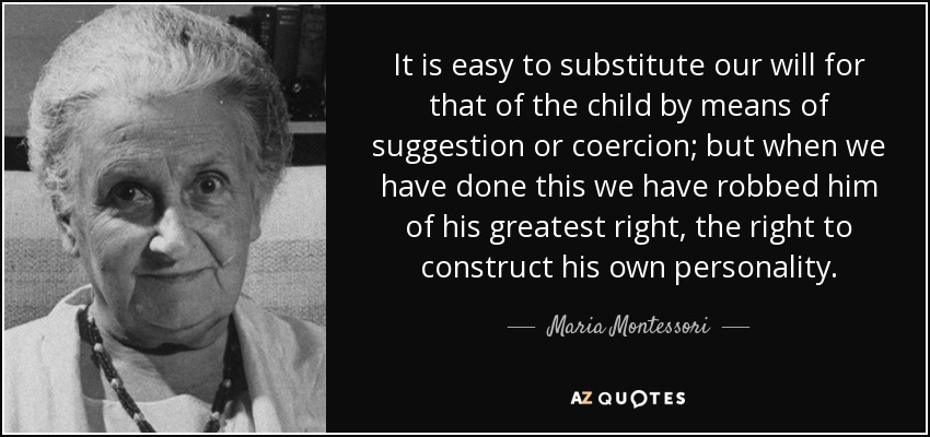 It is easy to substitute our will for that of the child by means of suggestion or coercion; but when we have done this we have robbed him of his greatest right, the right to construct his own personality. - Maria Montessori