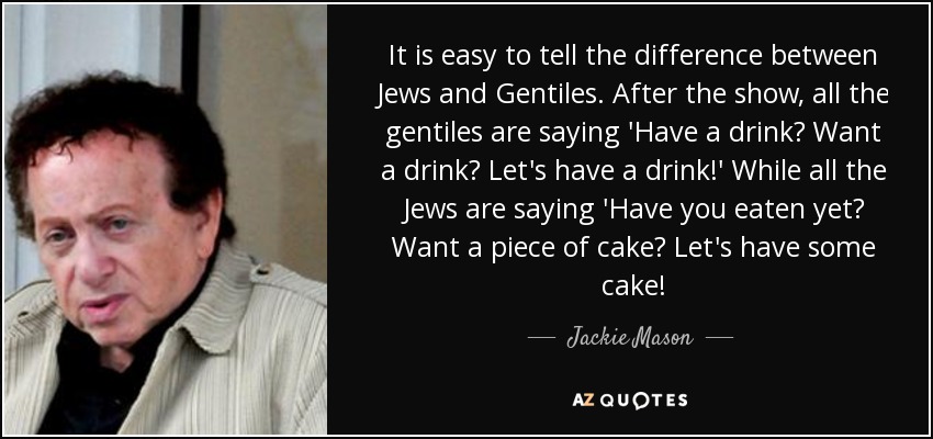 It is easy to tell the difference between Jews and Gentiles. After the show, all the gentiles are saying 'Have a drink? Want a drink? Let's have a drink!' While all the Jews are saying 'Have you eaten yet? Want a piece of cake? Let's have some cake! - Jackie Mason