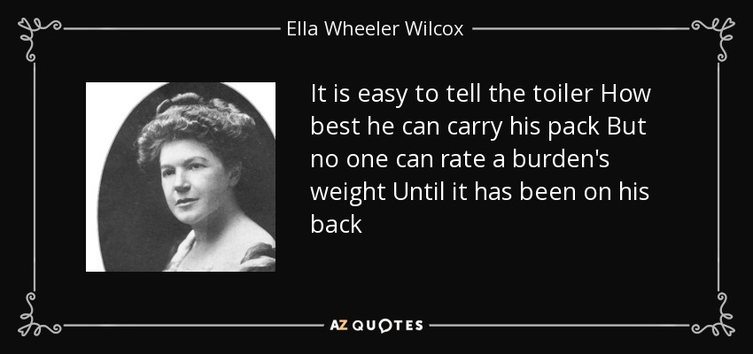 It is easy to tell the toiler How best he can carry his pack But no one can rate a burden's weight Until it has been on his back - Ella Wheeler Wilcox