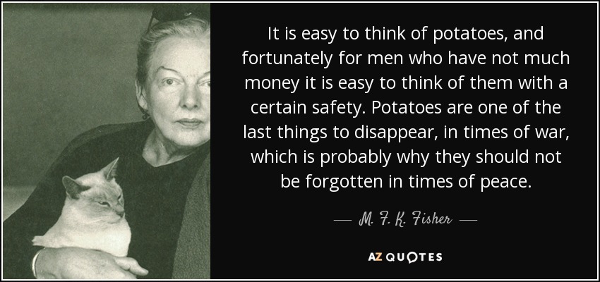 It is easy to think of potatoes, and fortunately for men who have not much money it is easy to think of them with a certain safety. Potatoes are one of the last things to disappear, in times of war, which is probably why they should not be forgotten in times of peace. - M. F. K. Fisher