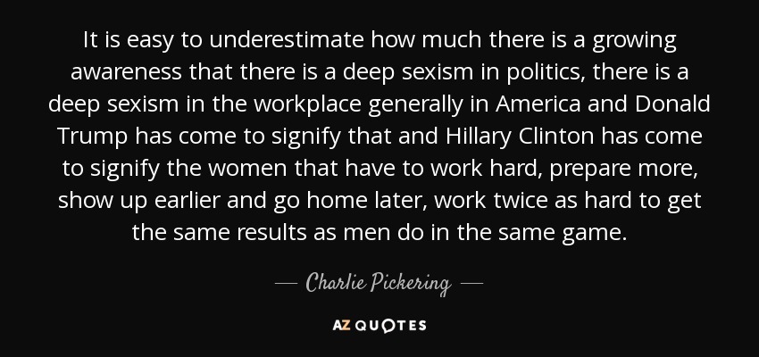 It is easy to underestimate how much there is a growing awareness that there is a deep sexism in politics, there is a deep sexism in the workplace generally in America and Donald Trump has come to signify that and Hillary Clinton has come to signify the women that have to work hard, prepare more, show up earlier and go home later, work twice as hard to get the same results as men do in the same game. - Charlie Pickering