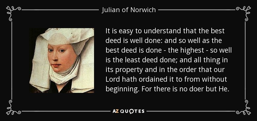 It is easy to understand that the best deed is well done: and so well as the best deed is done - the highest - so well is the least deed done; and all thing in its property and in the order that our Lord hath ordained it to from without beginning. For there is no doer but He. - Julian of Norwich