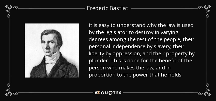 It is easy to understand why the law is used by the legislator to destroy in varying degrees among the rest of the people, their personal independence by slavery, their liberty by oppression, and their property by plunder. This is done for the benefit of the person who makes the law, and in proportion to the power that he holds. - Frederic Bastiat