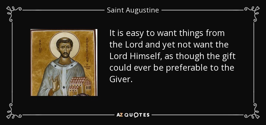 It is easy to want things from the Lord and yet not want the Lord Himself, as though the gift could ever be preferable to the Giver. - Saint Augustine