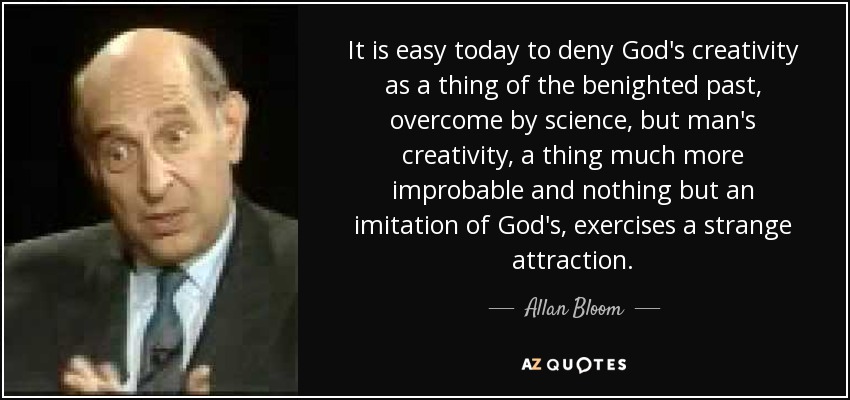 It is easy today to deny God's creativity as a thing of the benighted past, overcome by science, but man's creativity, a thing much more improbable and nothing but an imitation of God's, exercises a strange attraction. - Allan Bloom