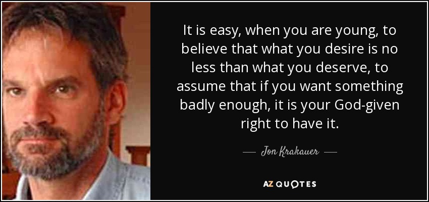 It is easy, when you are young, to believe that what you desire is no less than what you deserve, to assume that if you want something badly enough, it is your God-given right to have it. - Jon Krakauer