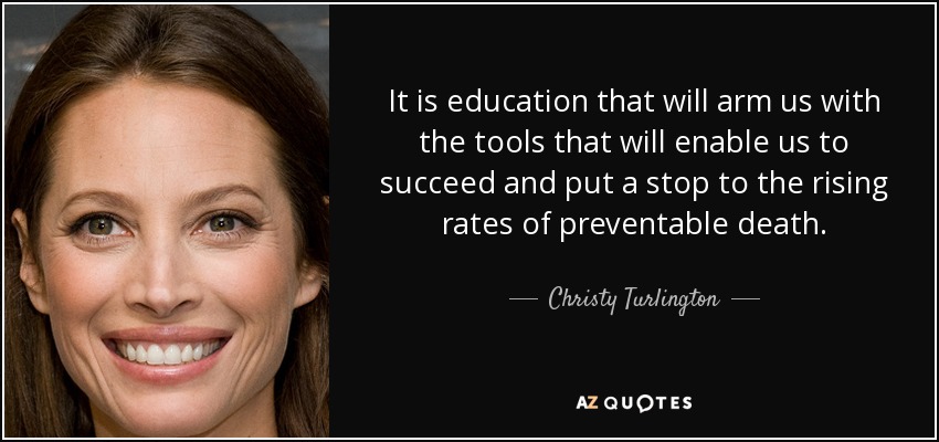 It is education that will arm us with the tools that will enable us to succeed and put a stop to the rising rates of preventable death. - Christy Turlington