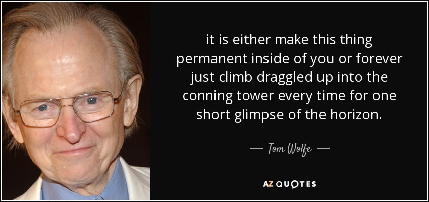 it is either make this thing permanent inside of you or forever just climb draggled up into the conning tower every time for one short glimpse of the horizon. - Tom Wolfe