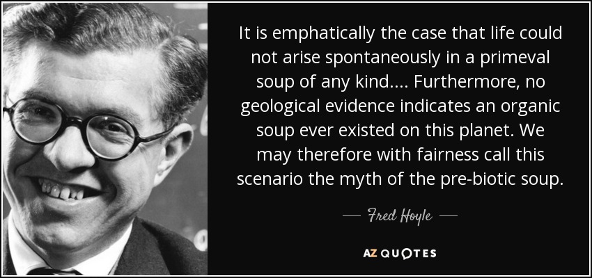 It is emphatically the case that life could not arise spontaneously in a primeval soup of any kind.... Furthermore, no geological evidence indicates an organic soup ever existed on this planet. We may therefore with fairness call this scenario the myth of the pre-biotic soup. - Fred Hoyle