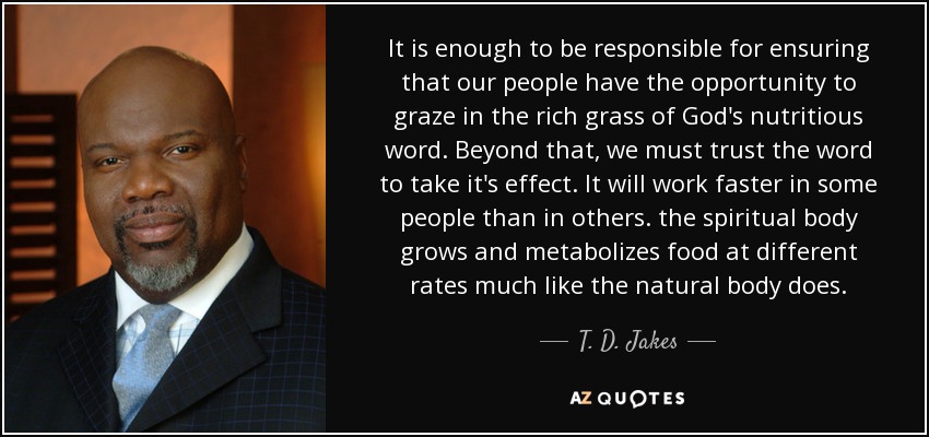 It is enough to be responsible for ensuring that our people have the opportunity to graze in the rich grass of God's nutritious word. Beyond that, we must trust the word to take it's effect. It will work faster in some people than in others. the spiritual body grows and metabolizes food at different rates much like the natural body does. - T. D. Jakes