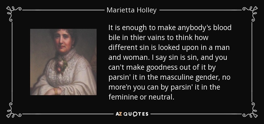 It is enough to make anybody's blood bile in thier vains to think how different sin is looked upon in a man and woman. I say sin is sin, and you can't make goodness out of it by parsin' it in the masculine gender, no more'n you can by parsin' it in the feminine or neutral. - Marietta Holley