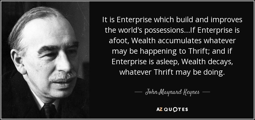 It is Enterprise which build and improves the world's possessions...If Enterprise is afoot, Wealth accumulates whatever may be happening to Thrift; and if Enterprise is asleep, Wealth decays, whatever Thrift may be doing. - John Maynard Keynes