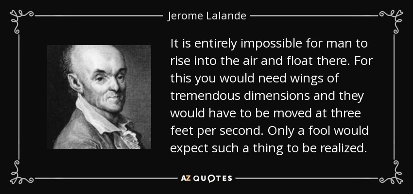 It is entirely impossible for man to rise into the air and float there. For this you would need wings of tremendous dimensions and they would have to be moved at three feet per second. Only a fool would expect such a thing to be realized. - Jerome Lalande