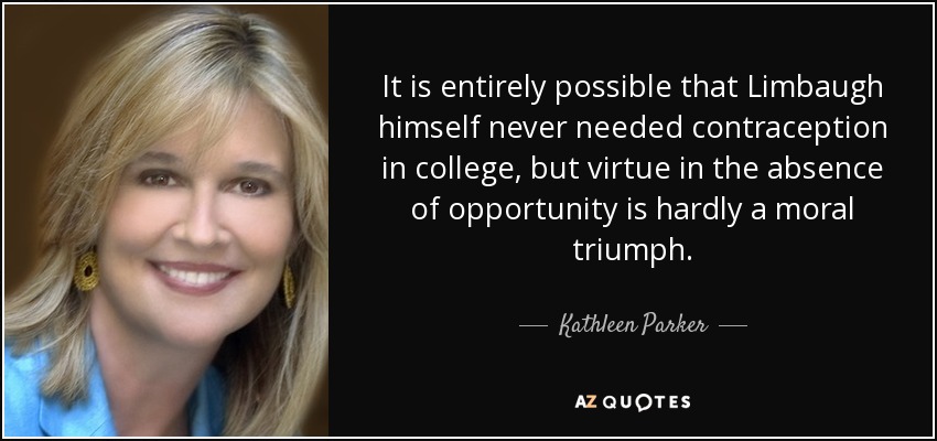 It is entirely possible that Limbaugh himself never needed contraception in college, but virtue in the absence of opportunity is hardly a moral triumph. - Kathleen Parker