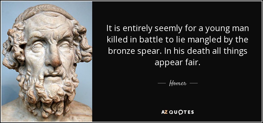 It is entirely seemly for a young man killed in battle to lie mangled by the bronze spear. In his death all things appear fair. - Homer