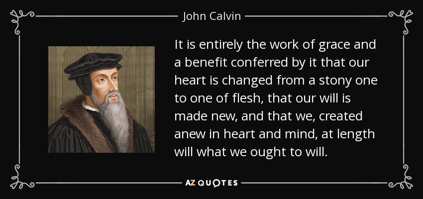 It is entirely the work of grace and a benefit conferred by it that our heart is changed from a stony one to one of flesh, that our will is made new, and that we, created anew in heart and mind, at length will what we ought to will. - John Calvin