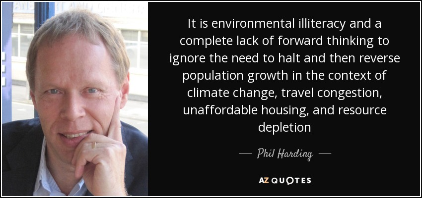 It is environmental illiteracy and a complete lack of forward thinking to ignore the need to halt and then reverse population growth in the context of climate change, travel congestion, unaffordable housing, and resource depletion - Phil Harding