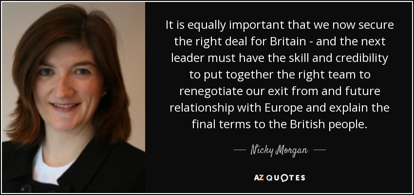 It is equally important that we now secure the right deal for Britain - and the next leader must have the skill and credibility to put together the right team to renegotiate our exit from and future relationship with Europe and explain the final terms to the British people. - Nicky Morgan