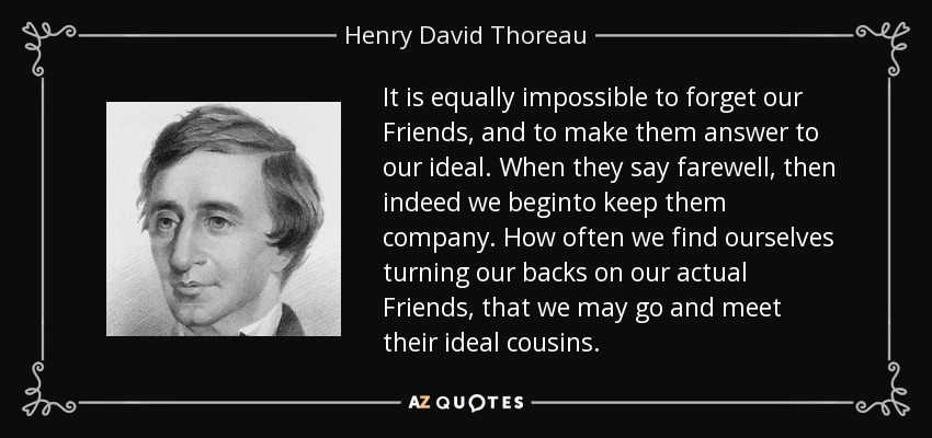 It is equally impossible to forget our Friends, and to make them answer to our ideal. When they say farewell, then indeed we beginto keep them company. How often we find ourselves turning our backs on our actual Friends, that we may go and meet their ideal cousins. - Henry David Thoreau