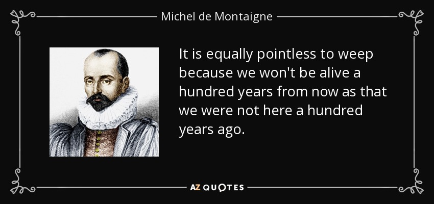 It is equally pointless to weep because we won't be alive a hundred years from now as that we were not here a hundred years ago. - Michel de Montaigne