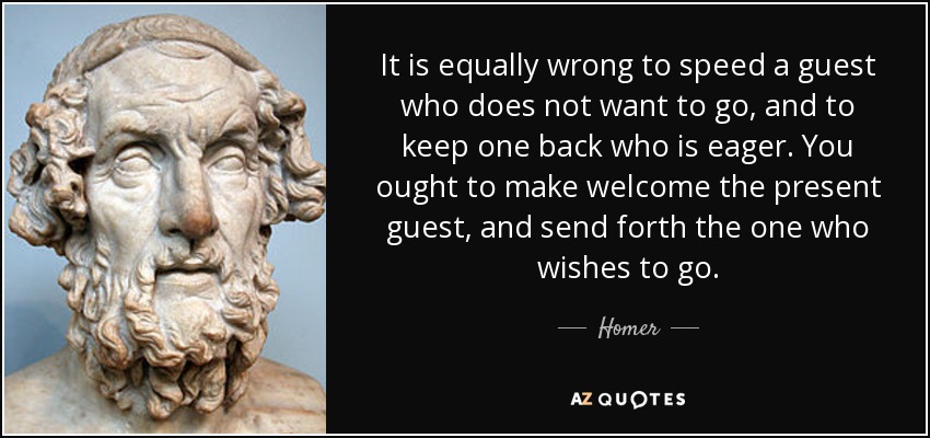 It is equally wrong to speed a guest who does not want to go, and to keep one back who is eager. You ought to make welcome the present guest, and send forth the one who wishes to go. - Homer