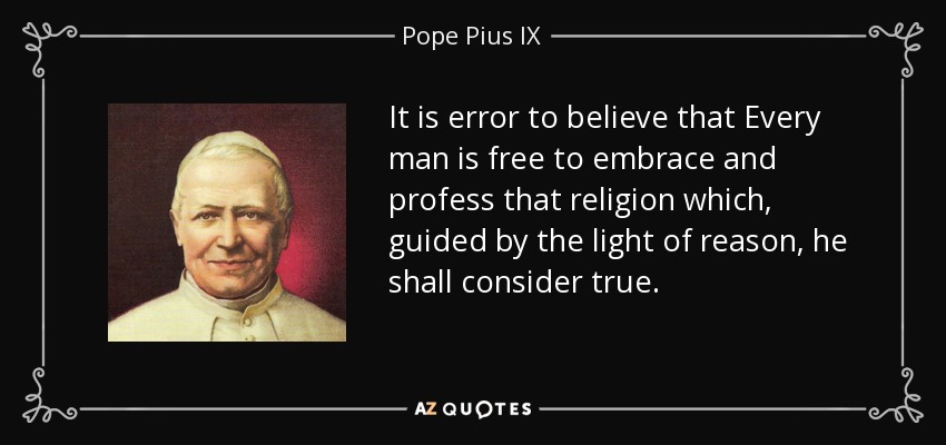 It is error to believe that Every man is free to embrace and profess that religion which, guided by the light of reason, he shall consider true. - Pope Pius IX