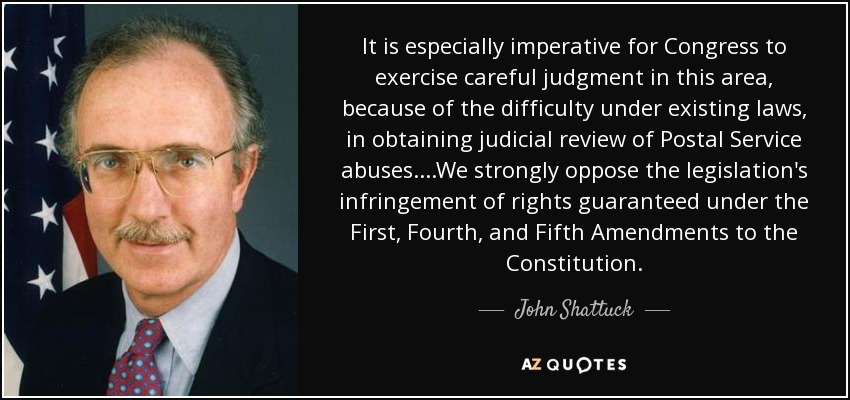 It is especially imperative for Congress to exercise careful judgment in this area, because of the difficulty under existing laws, in obtaining judicial review of Postal Service abuses. ...We strongly oppose the legislation's infringement of rights guaranteed under the First, Fourth, and Fifth Amendments to the Constitution. - John Shattuck