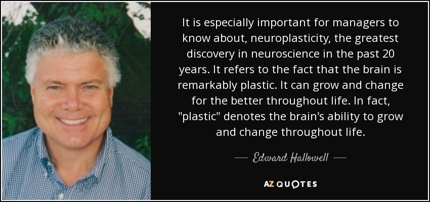 It is especially important for managers to know about, neuroplasticity, the greatest discovery in neuroscience in the past 20 years. It refers to the fact that the brain is remarkably plastic. It can grow and change for the better throughout life. In fact, 