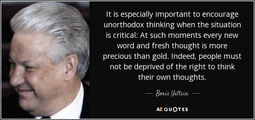 It is especially important to encourage unorthodox thinking when the situation is critical: At such moments every new word and fresh thought is more precious than gold. Indeed, people must not be deprived of the right to think their own thoughts. - Boris Yeltsin
