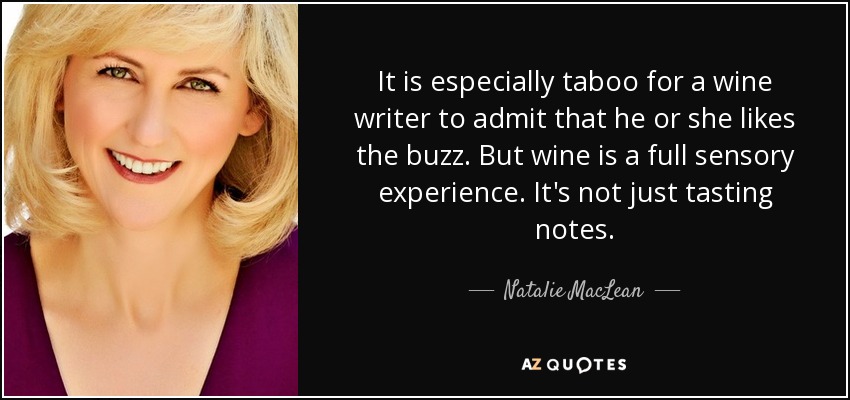 It is especially taboo for a wine writer to admit that he or she likes the buzz. But wine is a full sensory experience. It's not just tasting notes. - Natalie MacLean