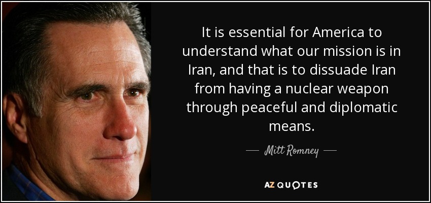It is essential for America to understand what our mission is in Iran, and that is to dissuade Iran from having a nuclear weapon through peaceful and diplomatic means. - Mitt Romney