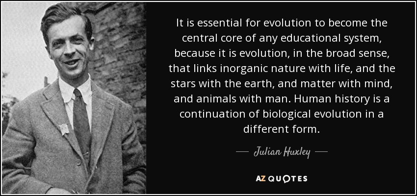 It is essential for evolution to become the central core of any educational system, because it is evolution, in the broad sense, that links inorganic nature with life, and the stars with the earth, and matter with mind, and animals with man. Human history is a continuation of biological evolution in a different form. - Julian Huxley