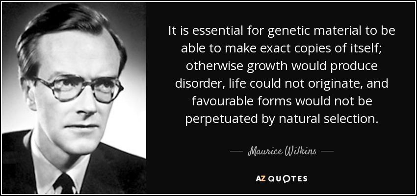 It is essential for genetic material to be able to make exact copies of itself; otherwise growth would produce disorder, life could not originate, and favourable forms would not be perpetuated by natural selection. - Maurice Wilkins